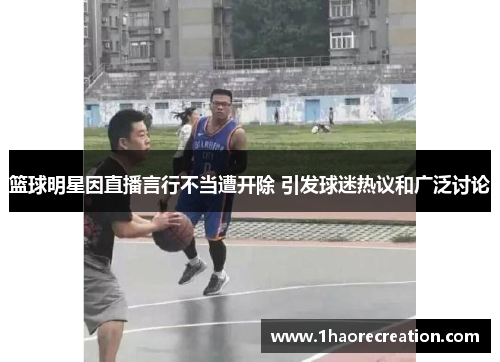 篮球明星因直播言行不当遭开除 引发球迷热议和广泛讨论